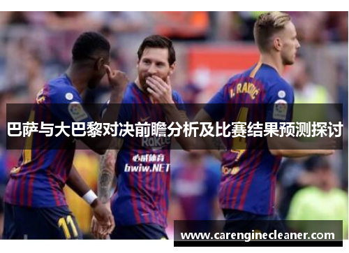 巴萨与大巴黎对决前瞻分析及比赛结果预测探讨