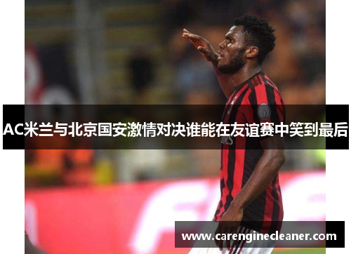 AC米兰与北京国安激情对决谁能在友谊赛中笑到最后